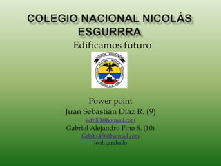 Edificamos futuro




      Power point
Juan Sebastián Díaz R. (9)
      jsdr001@hotmail.com
Gabriel Alejandro Fino S. (10)
     Gabito.456@hotmail.com
          Jonh caraballo
 