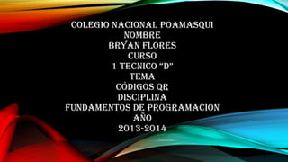 COLEGIO NACIONAL POAMASQUI
NOMBRE
BRYAN FLORES
CURSO
1 TECNICO “D”
TEMA
CÓDIGOS QR
DISCIPLINA
FUNDAMENTOS DE PROGRAMACION
AÑO
2013-2014

 