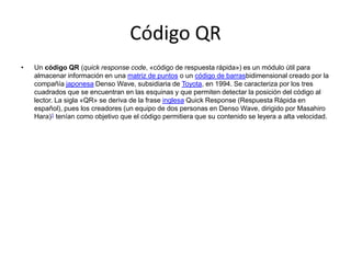 Código QR
•

Un código QR (quick response code, «código de respuesta rápida») es un módulo útil para
almacenar información en una matriz de puntos o un código de barrasbidimensional creado por la
compañía japonesa Denso Wave, subsidiaria de Toyota, en 1994. Se caracteriza por los tres
cuadrados que se encuentran en las esquinas y que permiten detectar la posición del código al
lector. La sigla «QR» se deriva de la frase inglesa Quick Response (Respuesta Rápida en
español), pues los creadores (un equipo de dos personas en Denso Wave, dirigido por Masahiro
Hara)1 tenían como objetivo que el código permitiera que su contenido se leyera a alta velocidad.

 