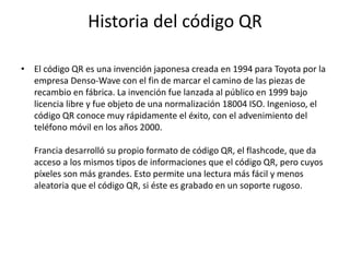 Historia del código QR
• El código QR es una invención japonesa creada en 1994 para Toyota por la
empresa Denso-Wave con el fin de marcar el camino de las piezas de
recambio en fábrica. La invención fue lanzada al público en 1999 bajo
licencia libre y fue objeto de una normalización 18004 ISO. Ingenioso, el
código QR conoce muy rápidamente el éxito, con el advenimiento del
teléfono móvil en los años 2000.
Francia desarrolló su propio formato de código QR, el flashcode, que da
acceso a los mismos tipos de informaciones que el código QR, pero cuyos
píxeles son más grandes. Esto permite una lectura más fácil y menos
aleatoria que el código QR, si éste es grabado en un soporte rugoso.

 