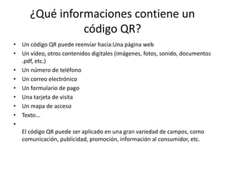 ¿Qué informaciones contiene un
código QR?
• Un código QR puede reenviar hacia:Una página web
• Un vídeo, otros contenidos digitales (imágenes, fotos, sonido, documentos
.pdf, etc.)
• Un número de teléfono
• Un correo electrónico
• Un formulario de pago
• Una tarjeta de visita
• Un mapa de acceso
• Texto...
•
El código QR puede ser aplicado en una gran variedad de campos, como
comunicación, publicidad, promoción, información al consumidor, etc.

 