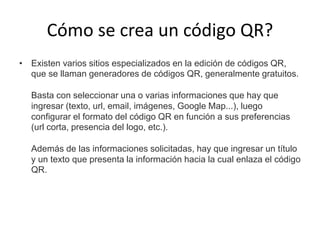 Cómo se crea un código QR?
• Existen varios sitios especializados en la edición de códigos QR,
que se llaman generadores de códigos QR, generalmente gratuitos.
Basta con seleccionar una o varias informaciones que hay que
ingresar (texto, url, email, imágenes, Google Map...), luego
configurar el formato del código QR en función a sus preferencias
(url corta, presencia del logo, etc.).
Además de las informaciones solicitadas, hay que ingresar un título
y un texto que presenta la información hacia la cual enlaza el código
QR.

 