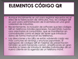 





Aunque inicialmente se usó para registrar repuestos en el
área de la fabricación de vehículos, hoy, los códigos QR
se usan para administración de inventarios en una gran
variedad de industrias.
Recientemente, la inclusión de software que lee códigos
QR en teléfonos móviles japoneses, ha permitido nuevos
usos orientados al consumidor, que se manifiestan en
comodidades como el dejar de tener que introducir
datos de forma manual en los teléfonos.
Las direcciones y los URLs se están volviendo cada vez
más comunes en revistas y anuncios japoneses. El
agregado de códigos QR en tarjetas de presentación
también se está haciendo común, simplificando en gran
medida la tarea de introducir detalles individuales de un
nuevo cliente en la agenda de un teléfono móvil.

 