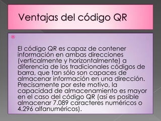 

El código QR es capaz de contener
información en ambas direcciones
(verticalmente y horizontalmente) a
diferencia de los tradicionales códigos de
barra, que tan sólo son capaces de
almacenar información en una dirección.
Precisamente por este motivo, la
capacidad de almacenamiento es mayor
en el caso del código QR (así es posible
almacenar 7.089 caracteres numéricos o
4.296 alfanuméricos).

 