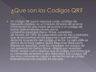 

Un código QR (quick response code, «código de
respuesta rápida») es un módulo útil para almacenar
información en una matriz de puntos o un código de
barras bidimensional creado por la
compañía japonesa Denso Wave, subsidiaria
de Toyota, en 1994. Se caracteriza por los tres cuadrados
que se encuentran en las esquinas y que permiten
detectar la posición del código al lector. La sigla «QR» se
deriva de la frase inglesa Quick Response (Respuesta
Rápida en español), pues los creadores (un equipo de
dos personas en Denso Wave, dirigido por Masahiro
Hara)1 tenían como objetivo que el código permitiera que
su contenido se leyera a alta velocidad. Los códigos QR
son muy comunes en Japón y de hecho son el código
bidimensional más popular en ese país.

 