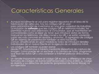 





Aunque inicialmente se usó para registrar repuestos en el área de la
fabricación de vehículos, hoy los códigos QR se usan
para administración de inventarios en una gran variedad de industrias.
La inclusión de software que lee códigos QR en teléfonos móviles, ha
permitido nuevos usos orientados al consumidor, que se manifiestan en
comodidades como el dejar de tener que introducir datos de forma
manual en los teléfonos. Las direcciones y los URL s se están volviendo
cada vez más comunes en revistas y anuncios . El agregado de códigos
QR en tarjetas de presentación también se está haciendo
común, simplificando en gran medida la tarea de introducir detalles
individuales de un nuevo cliente en la agenda de un teléfono móvil.
Los códigos QR también pueden leerse
desde PC, Smartphone o tableta mediante dispositivos de captura de
imagen, como puede ser un escáner o la cámara de fotos, programas
que lean los datos QR y una conexión a Internet para las direcciones
web.
Un detalle importante sobre el código QR es que, a diferencia de otros
formatos de códigos de barras bidimensionales como el BIDI, su código
es abierto y sus derechos de patente (propiedad de Denso Wave) no
son ejercidos

 