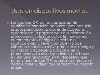 

Los códigos QR, por su capacidad de
codificar información de varios tipos, han sido
usados para publicar claves de acceso a
aplicaciones, a páginas web o a información
promocional y de productos. Es muy común
encontrar estos códigos en revistas o
publicaciones, y tienen por objetivo que
utilices tu dispositivo móvil para leer el código y
así instalar o acceder a aplicaciones o
promociones. Lo único que tienes que hacer
es usar una aplicación en tu dispositivo que
pueda leer códigos QR, apuntar la cámara al
código a leer y dejar que el dispositivo haga lo
propio.

 