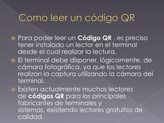 Para poder leer un Código QR , es preciso
tener instalado un lector en el terminal
desde el cual realizar la lectura.
 El terminal debe disponer, lógicamente, de
cámara fotográfica, ya que los lectores
realizan la captura utilizando la cámara del
terminal.
 Existen actualmente muchos lectores
de códigos QR para los principales
fabricantes de terminales y
sistemas, existiendo lectores gratuitos de
calidad.


 