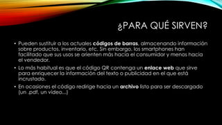 ¿PARA QUÉ SIRVEN?
• Pueden sustituir a los actuales códigos de barras, almacenando información
sobre productos, inventario, etc. Sin embargo, los smartphones han
facilitado que sus usos se orienten más hacia el consumidor y menos hacia
el vendedor.
• Lo más habitual es que el código QR contenga un enlace web que sirve
para enriquecer la información del texto o publicidad en el que está
incrustado.
• En ocasiones el código redirige hacia un archivo listo para ser descargado
(un .pdf, un vídeo...)

 