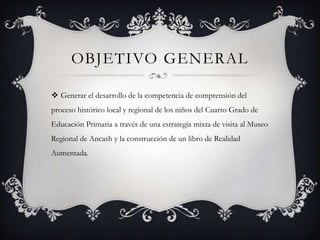 OBJETIVO GENERAL
 Generar el desarrollo de la competencia de comprensión del
proceso histórico local y regional de los niños del Cuarto Grado de
Educación Primaria a través de una estrategia mixta de visita al Museo
Regional de Ancash y la construcción de un libro de Realidad
Aumentada.
 