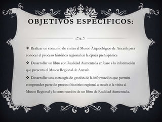 OBJETIVOS ESPECÍFICOS:
 Realizar un conjunto de visitas al Museo Arqueológico de Ancash para
conocer el proceso histórico regional en la época prehispánica
 Desarrollar un libro con Realidad Aumentada en base a la información
que presenta el Museo Regional de Ancash.
 Desarrollar una estrategia de gestión de la información que permita
comprender parte de proceso histórico regional a través e la visita al
Museo Regional y la construcción de un libro de Realidad Aumentada.
 