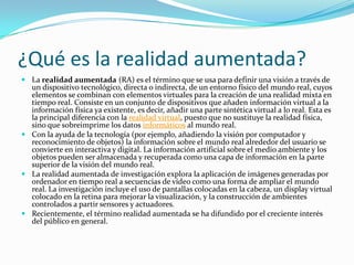¿Qué es la realidad aumentada?
 La realidad aumentada (RA) es el término que se usa para definir una visión a través de
un dispositivo tecnológico, directa o indirecta, de un entorno físico del mundo real, cuyos
elementos se combinan con elementos virtuales para la creación de una realidad mixta en
tiempo real. Consiste en un conjunto de dispositivos que añaden información virtual a la
información física ya existente, es decir, añadir una parte sintética virtual a lo real. Esta es
la principal diferencia con la realidad virtual, puesto que no sustituye la realidad física,
sino que sobreimprime los datos informáticos al mundo real.
 Con la ayuda de la tecnología (por ejemplo, añadiendo la visión por computador y
reconocimiento de objetos) la información sobre el mundo real alrededor del usuario se
convierte en interactiva y digital. La información artificial sobre el medio ambiente y los
objetos pueden ser almacenada y recuperada como una capa de información en la parte
superior de la visión del mundo real.
 La realidad aumentada de investigación explora la aplicación de imágenes generadas por
ordenador en tiempo real a secuencias de vídeo como una forma de ampliar el mundo
real. La investigación incluye el uso de pantallas colocadas en la cabeza, un display virtual
colocado en la retina para mejorar la visualización, y la construcción de ambientes
controlados a partir sensores y actuadores.
 Recientemente, el término realidad aumentada se ha difundido por el creciente interés
del público en general.
 