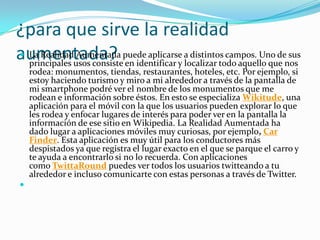¿para que sirve la realidad
aumentada? La Realidad Aumentada puede aplicarse a distintos campos. Uno de sus
principales usos consiste en identificar y localizar todo aquello que nos
rodea: monumentos, tiendas, restaurantes, hoteles, etc. Por ejemplo, si
estoy haciendo turismo y miro a mi alrededor a través de la pantalla de
mi smartphone podré ver el nombre de los monumentos que me
rodean e información sobre éstos. En esto se especializa Wikitude, una
aplicación para el móvil con la que los usuarios pueden explorar lo que
les rodea y enfocar lugares de interés para poder ver en la pantalla la
información de ese sitio en Wikipedia. La Realidad Aumentada ha
dado lugar a aplicaciones móviles muy curiosas, por ejemplo, Car
Finder. Esta aplicación es muy útil para los conductores más
despistados ya que registra el lugar exacto en el que se parque el carro y
te ayuda a encontrarlo si no lo recuerda. Con aplicaciones
como TwittaRound puedes ver todos los usuarios twitteando a tu
alrededor e incluso comunicarte con estas personas a través de Twitter.

 