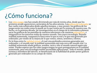 ¿Cómo funciona?
 Los video juegos nos han estado divirtiendo por más de treinta años, desde que los
primeros arcade aparecieron a principios de los años setenta. Losgráficos de ordenador se
han vuelto más sofisticados desde aquellos tiempos, y muy pronto, los gráficos de los
juegos serán tan reales como lo puede ser lo que vemos por la ventana de nuestra casa. De
hecho, en la próxima década, las investigaciones en el campo de la informática planean
sacar los gráficos de las pantallas de nuestros televisores o de nuestrosordenadores, e
integrarlos en los entornos reales de nuestro mundo. Esta nueva tecnología, llamada
realidad aumentada, traspasará la línea entre lo que es real y lo que está generado por
ordenador, por medio de la mejora de lo que vemos, oímos, sentimos y olemos.
 En la línea entre la realidad virtual, el cual crea profundos entornos generados por
ordenador, y el mundo real, la realidad aumentada está más cerca del mundo real. La
realidad aumentada añade gráficos, sonidos, tacto y olor al mundo natural según este
existe. Puedes esperar que los video juegos tengan un gran protagonismo en la realidad
aumentada, pero esta tecnología tendrá incontables aplicaciones. Todo el mundo, desde
turistas a miembros del ejército, se beneficiarán de la habilidad de poder poner gráficos
generado por ordenador en su campo de visión.

 