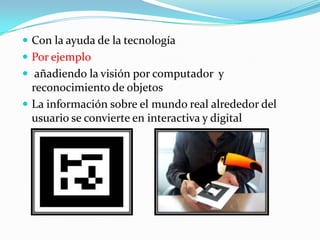  Con la ayuda de la tecnología
 Por ejemplo
 añadiendo la visión por computador y
reconocimiento de objetos
 La información sobre el mundo real alrededor del
usuario se convierte en interactiva y digital
 