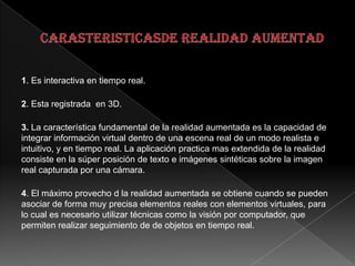 1. Es interactiva en tiempo real.
2. Esta registrada en 3D.
3. La característica fundamental de la realidad aumentada es la capacidad de
integrar información virtual dentro de una escena real de un modo realista e
intuitivo, y en tiempo real. La aplicación practica mas extendida de la realidad
consiste en la súper posición de texto e imágenes sintéticas sobre la imagen
real capturada por una cámara.
4. El máximo provecho d la realidad aumentada se obtiene cuando se pueden
asociar de forma muy precisa elementos reales con elementos virtuales, para
lo cual es necesario utilizar técnicas como la visión por computador, que
permiten realizar seguimiento de de objetos en tiempo real.
 