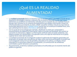 La realidad aumentada (RA) es el término que se usa para definir una visión a través de un
dispositivo tecnológico, directa o indirecta, de un entorno físico del mundo real, cuyos
elementos se combinan con elementos virtuales para la creación de una realidad mixta en
tiempo real. Consiste en un conjunto de dispositivos que añaden información virtual a la
información física ya existente, es decir, añadir una parte sintética virtual a lo real. Esta es
la principal diferencia con la realidad virtual, puesto que no sustituye la realidad física, sino
que sobreimprime los datos informáticos al mundo real.
Con la ayuda de la tecnología (por ejemplo, añadiendo la visión por computador y
reconocimiento de objetos) la información sobre el mundo real alrededor del usuario se
convierte en interactiva y digital. La información artificial sobre el medio ambiente y los
objetos pueden ser almacenada y recuperada como una capa de información en la parte
superior de la visión del mundo real.
La realidad aumentada de investigación explora la aplicación de imágenes generadas por
ordenador en tiempo real a secuencias de vídeo como una forma de ampliar el mundo real.
La investigación incluye el uso de pantallas colocadas en la cabeza, un display virtual
colocado en la retina para mejorar la visualización, y la construcción de ambientes
controlados a partir sensores y actuadores.
Recientemente, el término realidad aumentada se ha difundido por el creciente interés del
público en general.
¿Qué ES LA REALIDAD
AUMENTADA?
 