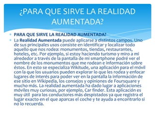 PARA QUE SIRVE LA REALIDAD AUMENTADA?
La Realidad Aumentada puede aplicarse a distintos campos. Uno
de sus principales usos consiste en identificar y localizar todo
aquello que nos rodea: monumentos, tiendas, restaurantes,
hoteles, etc. Por ejemplo, si estoy haciendo turismo y miro a mi
alrededor a través de la pantalla de mi smartphone podré ver el
nombre de los monumentos que me rodean e información sobre
éstos. En esto se especializa Wikitude, una aplicación para el móvil
con la que los usuarios pueden explorar lo que les rodea y enfocar
lugares de interés para poder ver en la pantalla la información de
ese sitio en Wikipedia, los consejos y opiniones de Foursquare y
mucho más. La realidad aumentada ha dado lugar a aplicaciones
móviles muy curiosas, por ejemplo, Car finder. Esta aplicación es
muy útil para los conductores más despistados ya que registra el
lugar exacto en el que aparcas el coche y te ayuda a encontrarlo si
no lo recuerda.
¿PARA QUE SIRVE LA REALIDAD
AUMENTADA?
 