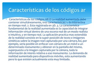 Características de los códigos AR O La realidad aumentada debe
contener simultáneamente, tres características: 1. Es interactiva
en tiempo real. 2. Esta registrada en 3D. 3. La característica
fundamental de la realidad aumentada es la capacidad de integrar
información virtual dentro de una escena real de un modo realista
e intuitivo, y en tiempo real. La aplicación practica mas extendida
de la realidad consiste en la super posición de texto e imágenes
sintéticas sobre la imagen real capturada por una cámara.Así, por
ejemplo, seria posible en enfocar con cámara de un móvil a un
determinado monumento y obtener en la pantalla del mismo,
superpuesto a la imagen capturada por la cámara, toda la
información de interés relativa a ese monumento. La demanda de
realidad aumentada para dispositivos móviles, esta aumentando
pero lo que existen actualmente esta muy limitado.
Características de los códigos ar
 