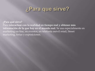 ¿Para qué sirve?
Para interactuar con la realidad en tiempo real y obtener más
información de la que hay en el mundo real. Se usa especialmente en
marketing on-line, en eventos, en telefonía móvil retail, Street
marketing, ferias y exposiciones.
 