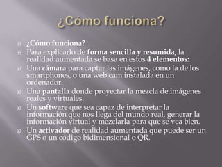  ¿Cómo funciona?
 Para explicarlo de forma sencilla y resumida, la
realidad aumentada se basa en estos 4 elementos:
 Una cámara para captar las imágenes, como la de los
smartphones, o una web cam instalada en un
ordenador.
 Una pantalla donde proyectar la mezcla de imágenes
reales y virtuales.
 Un software que sea capaz de interpretar la
información que nos llega del mundo real, generar la
información virtual y mezclarla para que se vea bien.
 Un activador de realidad aumentada que puede ser un
GPS o un código bidimensional o QR.
 