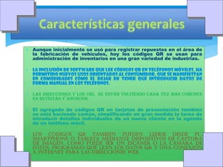  Aunque inicialmente se usó para registrar repuestos en el área de
la fabricación de vehículos, hoy los códigos QR se usan para
administración de inventarios en una gran variedad de industrias.
 La inclusión de software que lee códigos QR en teléfonos móviles, ha
permitido nuevos usos orientados al consumidor, que se manifiestan
en comodidades como el dejar de tener que introducir datos de
forma manual en los teléfonos.
 Las direcciones y los URL se están volviendo cada vez más comunes
en revistas y anuncios .
 El agregado de códigos QR en tarjetas de presentación también
se está haciendo común, simplificando en gran medida la tarea de
introducir detalles individuales de un nuevo cliente en la agenda
de un teléfono móvil.
 Los códigos QR también pueden leerse desde PC,
Smartphone o tableta mediante dispositivos de captura
de imagen, como puede ser un escáner o la cámara de
fotos, programas que lean los datos QR y una conexión
a Internet para las direcciones web.

 