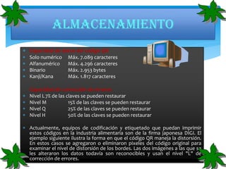 Almacenamiento
 Capacidad de datos del código QR









Solo numérico
Alfanumérico
Binario
Kanji/Kana

Máx. 7.089 caracteres
Máx. 4.296 caracteres
Máx. 2.953 bytes
Máx. 1.817 caracteres

Capacidad de corrección de errores
Nivel L 7% de las claves se pueden restaurar
Nivel M
15% de las claves se pueden restaurar
Nivel Q
25% de las claves se pueden restaurar
Nivel H
50% de las claves se pueden restaurar

 Actualmente, equipos de codificación y etiquetado que puedan imprimir
estos códigos en la industria alimentaria son de la firma japonesa DIGI. El
ejemplo siguiente ilustra la forma en que el código QR maneja la distorsión.
En estos casos se agregaron o eliminaron pixeles del código original para
examinar el nivel de distorsión de los bordes. Las dos imágenes a las que se
les alteraron los datos todavía son reconocibles y usan el nivel "L" de
corrección de errores.

 