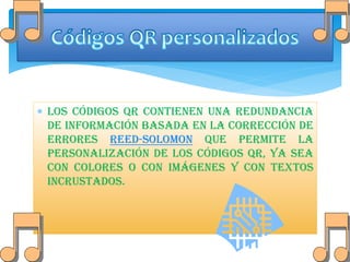  Los códigos QR contienen una redundancia
de información basada en la corrección de
errores Reed-Solomon que permite la
personalización de los códigos QR, ya sea
con colores o con imágenes y con textos
incrustados.

 