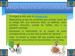 1. Te diriges al sitio web de Kaywa.com.
2. Seleccionas el tipo de contenido que quieres incluir en
tu código QR: una dirección Web, un teléfono, texto
(nombre, dirección, cuenta de Twitter, etc) o un
pequeño mensaje.
3. Introduces la información en el cuadro de texto
correspondiente y le das click al botón de "generar".
4. Listo. Ya tienes tu código QR que puedes bajar a tu
computador para colocar en documentos o en tu blog.

 