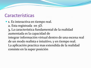 Características
 1. Es interactiva en tiempo real.
2. Esta registrada en 3D.
3. La característica fundamental de la realidad
aumentada es la capacidad de
integrar información virtual dentro de una escena real
de un modo realista e intuitivo, y en tiempo real.
La aplicación practica mas extendida de la realidad
consiste en la super posición
 