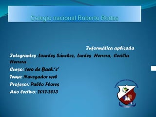 Informática aplicada
Integrantes: Lourdes Sánchez, Lurdes Herrera, Cecilia
Herrera
Curso: 1ero de Bach.“c”
Tema: Navegador web
Profesor: Pablo Flores
Año lectivo: 2012-2013
 