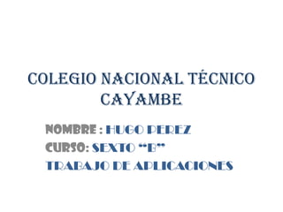 Colegio nacional técnico
        cayambe
 Nombre : HUGO PEREZ
 CURSO: SEXTO “B”
 TRABAJO DE APLICACIONES
 