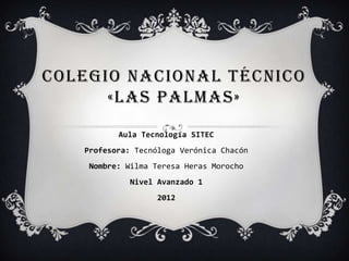 COLEGIO NACIONAL TÉCNICO
      «LAS PALMAS»
          Aula Tecnología SITEC
   Profesora: Tecnóloga Verónica Chacón
    Nombre: Wilma Teresa Heras Morocho
             Nivel Avanzado 1
                   2012
 