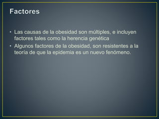 • Las causas de la obesidad son múltiples, e incluyen
factores tales como la herencia genética
• Algunos factores de la obesidad, son resistentes a la
teoría de que la epidemia es un nuevo fenómeno.
 