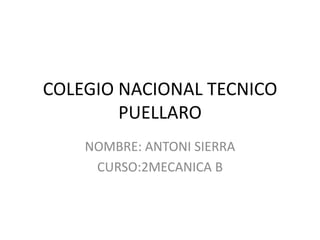 COLEGIO NACIONAL TECNICO
PUELLARO
NOMBRE: ANTONI SIERRA
CURSO:2MECANICA B
 