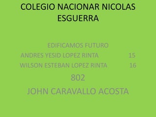 COLEGIO NACIONAR NICOLAS
        ESGUERRA

        EDIFICAMOS FUTURO
ANDRES YESID LOPEZ RINTA     15
WILSON ESTEBAN LOPEZ RINTA   16
           802
  JOHN CARAVALLO ACOSTA
 