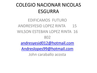 COLEGIO NACIONAR NICOLAS
        ESGURRA
     EDIFICAMOS FUTURO
ANDRESYESID LOPEZ RINTA    15
WILSON ESTEBAN LOPEZ RINTA 16
             802
 andresyesid012@hotmail.com
  Andreslopes99@hotmail.com
     John caraballo acosta
 