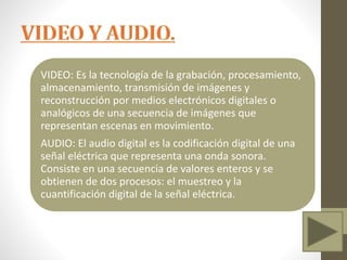 VIDEO: Es la tecnología de la grabación, procesamiento,
almacenamiento, transmisión de imágenes y
reconstrucción por medios electrónicos digitales o
analógicos de una secuencia de imágenes que
representan escenas en movimiento.
AUDIO: El audio digital es la codificación digital de una
señal eléctrica que representa una onda sonora.
Consiste en una secuencia de valores enteros y se
obtienen de dos procesos: el muestreo y la
cuantificación digital de la señal eléctrica.
 