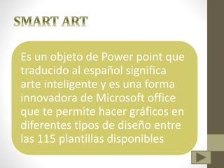 Es un objeto de Power point que
traducido al español significa
arte inteligente y es una forma
innovadora de Microsoft office
que te permite hacer gráficos en
diferentes tipos de diseño entre
las 115 plantillas disponibles
 