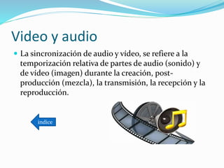 Video y audio
 La sincronización de audio y vídeo, se refiere a la
temporización relativa de partes de audio (sonido) y
de vídeo (imagen) durante la creación, post-
producción (mezcla), la transmisión, la recepción y la
reproducción.
indice
 