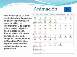 Animación
Una animación es un ideal
medio de enfocar la atención
en puntos importantes, de
controlar el flujo de
informaciones y de suscitar
más el interés del público
hacia la presentación.
Puedes aplicar efectos de
animación en el texto,
imágenes, formas, cuadros,
gráficos SmartArt y otros
espacios reservados en
cada diapositiva de una
presentación.
 
