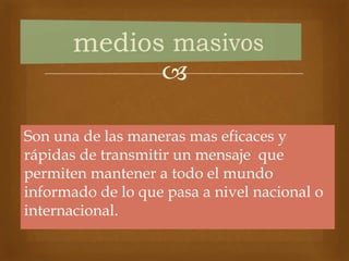 
Son una de las maneras mas eficaces y
rápidas de transmitir un mensaje que
permiten mantener a todo el mundo
informado de lo que pasa a nivel nacional o
internacional.
 