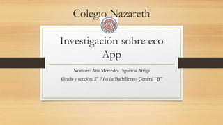 Colegio Nazareth
Investigación sobre eco
App
Nombre: Ana Mercedes Figueroa Artiga
Grado y sección: 2° Año de Bachillerato General “B”
 
