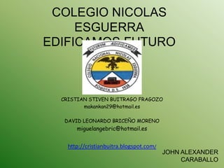 COLEGIO NICOLAS
     ESGUERRA
EDIFICAMOS FUTURO



  CRISTIAN STIVEN BUITRAGO FRAGOZO
         makankan29@hotmail.es

   DAVID LEONARDO BRICEÑO MORENO
       miguelangebric@hotmail.es


    http://cristianbuitra.blogspot.com/
                                          JOHN ALEXANDER
                                               CARABALLO
 