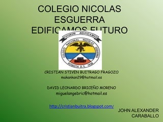 COLEGIO NICOLAS
     ESGUERRA
EDIFICAMOS FUTURO



  CRISTIAN STIVEN BUITRAGO FRAGOZO
         makankan29@hotmail.es

   DAVID LEONARDO BRICEÑO MORENO
       miguelangebric@hotmail.es


    http://cristianbuitra.blogspot.com/
                                          JOHN ALEXANDER
                                               CARABALLO
 