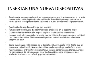 INSERTAR UNA NUEVA DISPOSITIVAS
• Para insertar una nueva diapositiva te aconsejamos que si te encuentras en la vista
normal selecciones la pestaña diapositiva del área de esquema ya que de esta
forma es más fácil apreciar cómo se añade la nueva diapositiva a la presentación.
•
• Puedes añadir una diapositiva de dos formas:
• Pulsa en el botón Nueva diapositiva que se encuentra en la pestaña Inicio.
• O bien utiliza las teclas Ctrl + M para duplicar la diapositiva seleccionada.
• Una vez realizado esto podrás apreciar que en el área de esquema aparece al final
una nueva diapositiva. Si tienes una diapositiva seleccionada inserta la nueva
después de esta.
•
• Como puedes ver en la imagen de la derecha, si hacemos clic en la flecha que se
encuentra bajo el botón Nueva diapositiva, podremos elegir su diseño o tema.
• Puedes escoger entre diferentes diseños, o incluso cargar una en blanco. Aunque
no estés seguro de cómo quieres crear tu diapositiva, no te preocupes, más
adelante veremos como añadir y quitar elementos.
•
 