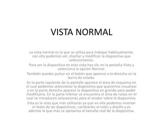 VISTA NORMAL
La vista normal es la que se utiliza para trabajar habitualmente,
con ella podemos ver, diseñar y modificar la diapositiva que
seleccionamos.
Para ver la diapositiva en esta vista haz clic en la pestaña Vista y
selecciona la opción Normal.
También puedes pulsar en el botón que aparece a la derecha en la
barra de estado.
En la parte izquierda de la pantalla aparece el área de esquema en
el cual podemos seleccionar la diapositiva que queremos visualizar
y en la parte derecha aparece la diapositiva en grande para poder
modificarla. En la parte inferior se encuentra el área de notas en el
cual se introducen aclaraciones para el orador sobre la diapositiva.
Esta es la vista que más utilizarás ya que en ella podemos insertar
el texto de las diapositivas, cambiarles el color y diseño y es
además la que más se aproxima al tamaño real de la diapositiva.
 