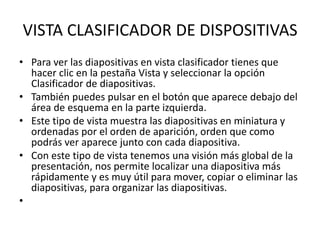 VISTA CLASIFICADOR DE DISPOSITIVAS
• Para ver las diapositivas en vista clasificador tienes que
hacer clic en la pestaña Vista y seleccionar la opción
Clasificador de diapositivas.
• También puedes pulsar en el botón que aparece debajo del
área de esquema en la parte izquierda.
• Este tipo de vista muestra las diapositivas en miniatura y
ordenadas por el orden de aparición, orden que como
podrás ver aparece junto con cada diapositiva.
• Con este tipo de vista tenemos una visión más global de la
presentación, nos permite localizar una diapositiva más
rápidamente y es muy útil para mover, copiar o eliminar las
diapositivas, para organizar las diapositivas.
•
 