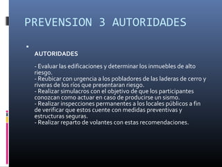 PREVENSION 3 AUTORIDADES

    AUTORIDADES
    - Evaluar las edificaciones y determinar los inmuebles de alto
    riesgo.
    - Reubicar con urgencia a los pobladores de las laderas de cerro y
    riveras de los ríos que presentaran riesgo.
    - Realizar simulacros con el objetivo de que los participantes
    conozcan como actuar en caso de producirse un sismo.
    - Realizar inspecciones permanentes a los locales públicos a fin
    de verificar que estos cuente con medidas preventivas y
    estructuras seguras.
    - Realizar reparto de volantes con estas recomendaciones.
 
