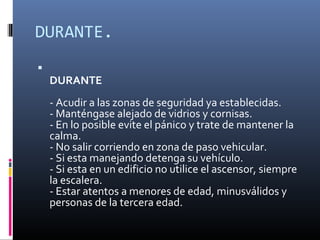 DURANTE.

    DURANTE
    - Acudir a las zonas de seguridad ya establecidas.
    - Manténgase alejado de vidrios y cornisas.
    - En lo posible evite el pánico y trate de mantener la
    calma.
    - No salir corriendo en zona de paso vehicular.
    - Si esta manejando detenga su vehículo.
    - Si esta en un edificio no utilice el ascensor, siempre
    la escalera.
    - Estar atentos a menores de edad, minusválidos y
    personas de la tercera edad.
 